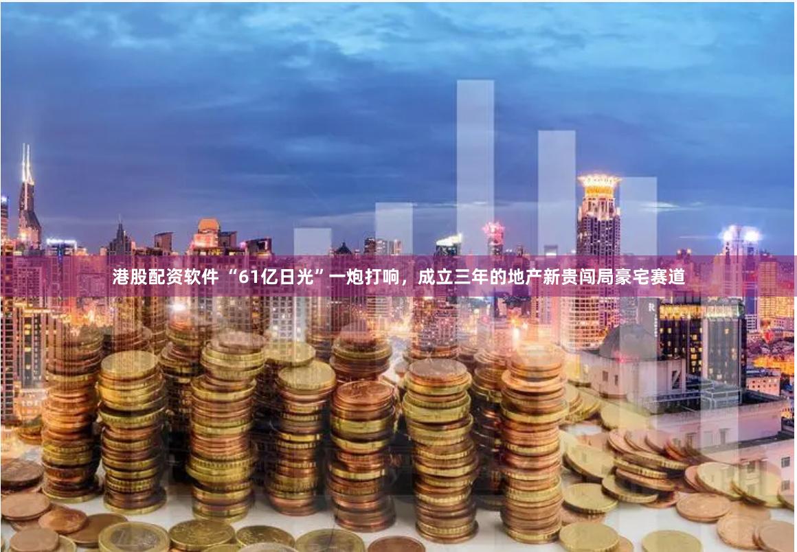 港股配资软件 “61亿日光”一炮打响，成立三年的地产新贵闯局豪宅赛道