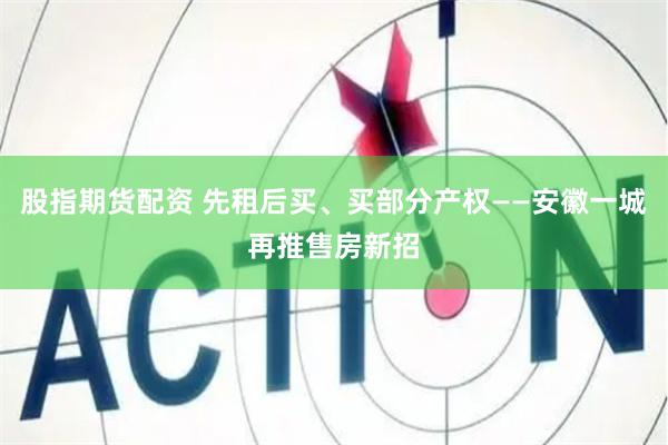 股指期货配资 先租后买、买部分产权——安徽一城再推售房新招