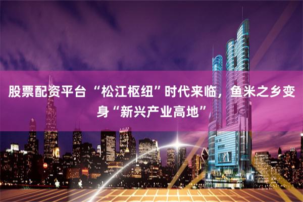 股票配资平台 “松江枢纽”时代来临，鱼米之乡变身“新兴产业高地”
