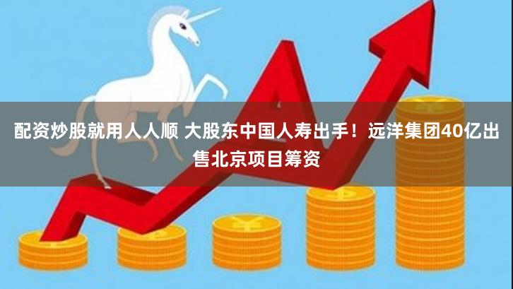 配资炒股就用人人顺 大股东中国人寿出手！远洋集团40亿出售北京项目筹资