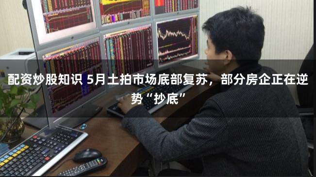 配资炒股知识 5月土拍市场底部复苏，部分房企正在逆势“抄底”