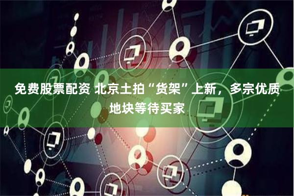 免费股票配资 北京土拍“货架”上新，多宗优质地块等待买家