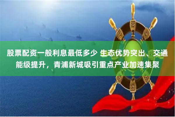 股票配资一般利息最低多少 生态优势突出、交通能级提升，青浦新城吸引重点产业加速集聚