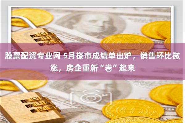 股票配资专业网 5月楼市成绩单出炉，销售环比微涨，房企重新“卷”起来