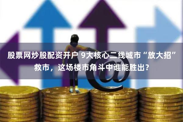 股票网炒股配资开户 9大核心二线城市“放大招”救市，这场楼市角斗中谁能胜出？