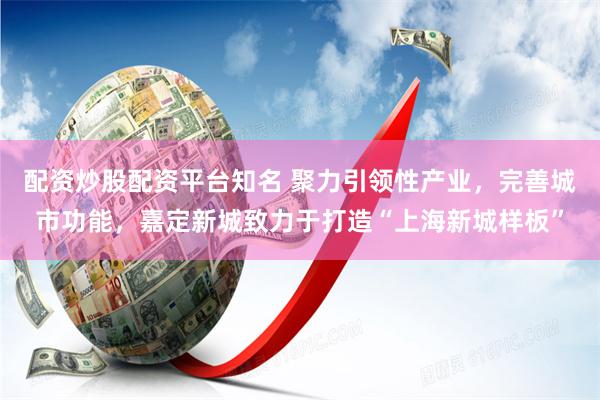 配资炒股配资平台知名 聚力引领性产业，完善城市功能，嘉定新城致力于打造“上海新城样板”