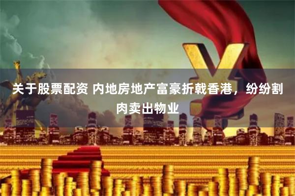 关于股票配资 内地房地产富豪折戟香港，纷纷割肉卖出物业