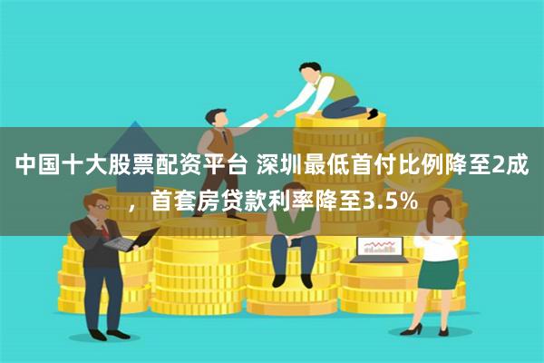 中国十大股票配资平台 深圳最低首付比例降至2成，首套房贷款利率降至3.5%