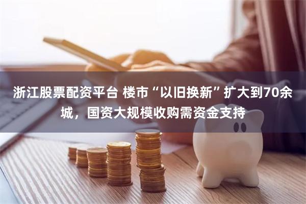 浙江股票配资平台 楼市“以旧换新”扩大到70余城，国资大规模收购需资金支持