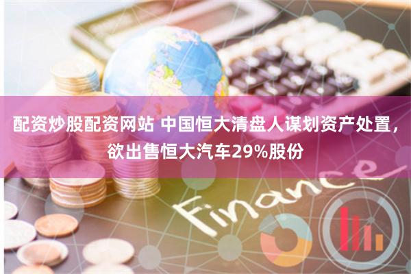 配资炒股配资网站 中国恒大清盘人谋划资产处置，欲出售恒大汽车29%股份
