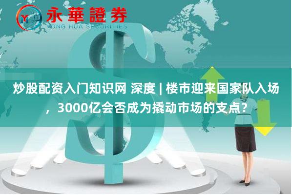 炒股配资入门知识网 深度 | 楼市迎来国家队入场，3000亿会否成为撬动市场的支点？
