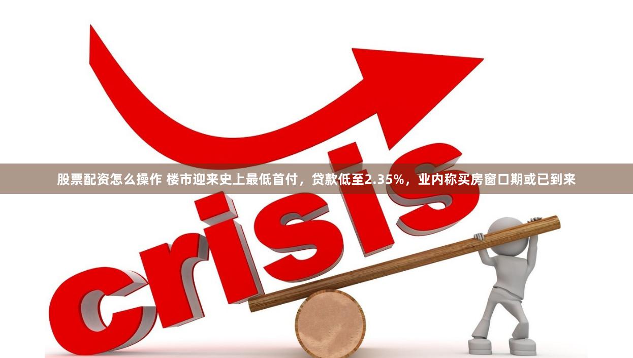 股票配资怎么操作 楼市迎来史上最低首付，贷款低至2.35%，业内称买房窗口期或已到来