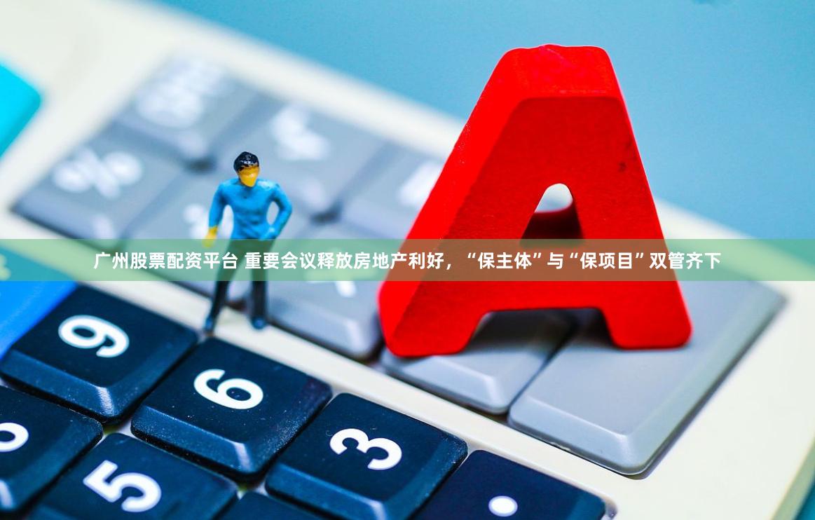 广州股票配资平台 重要会议释放房地产利好，“保主体”与“保项目”双管齐下