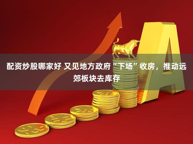 配资炒股哪家好 又见地方政府“下场”收房，推动远郊板块去库存