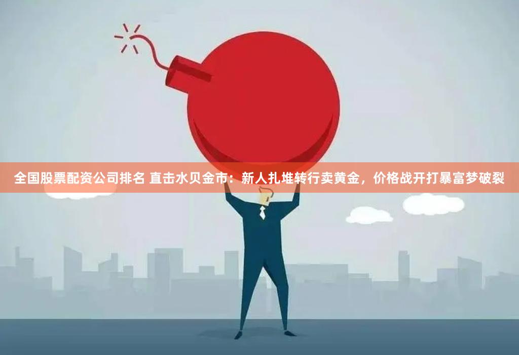全国股票配资公司排名 直击水贝金市：新人扎堆转行卖黄金，价格战开打暴富梦破裂