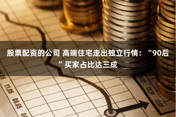股票配资的公司 高端住宅走出独立行情：“90后”买家占比达三成