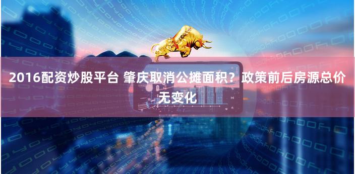 2016配资炒股平台 肇庆取消公摊面积？政策前后房源总价无变化