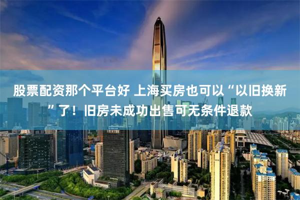 股票配资那个平台好 上海买房也可以“以旧换新”了！旧房未成功出售可无条件退款