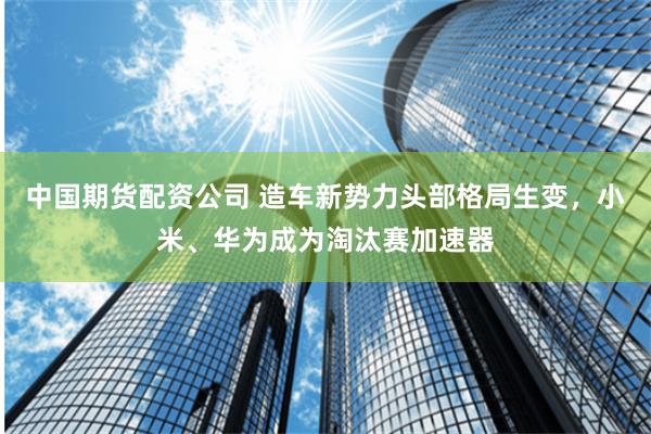 中国期货配资公司 造车新势力头部格局生变，小米、华为成为淘汰赛加速器