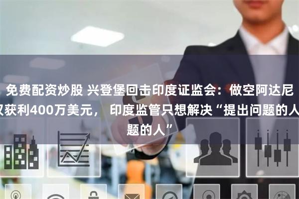 免费配资炒股 兴登堡回击印度证监会：做空阿达尼仅获利400万美元， 印度监管只想解决“提出问题的人”