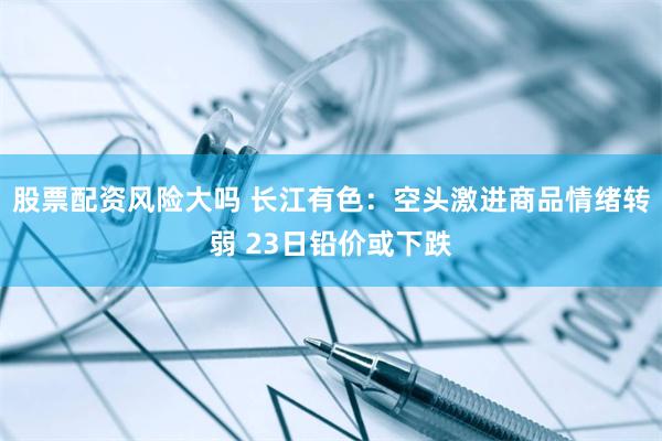 股票配资风险大吗 长江有色：空头激进商品情绪转弱 23日铅价或下跌