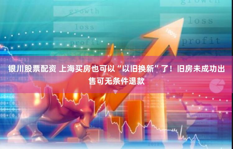银川股票配资 上海买房也可以“以旧换新”了！旧房未成功出售可无条件退款
