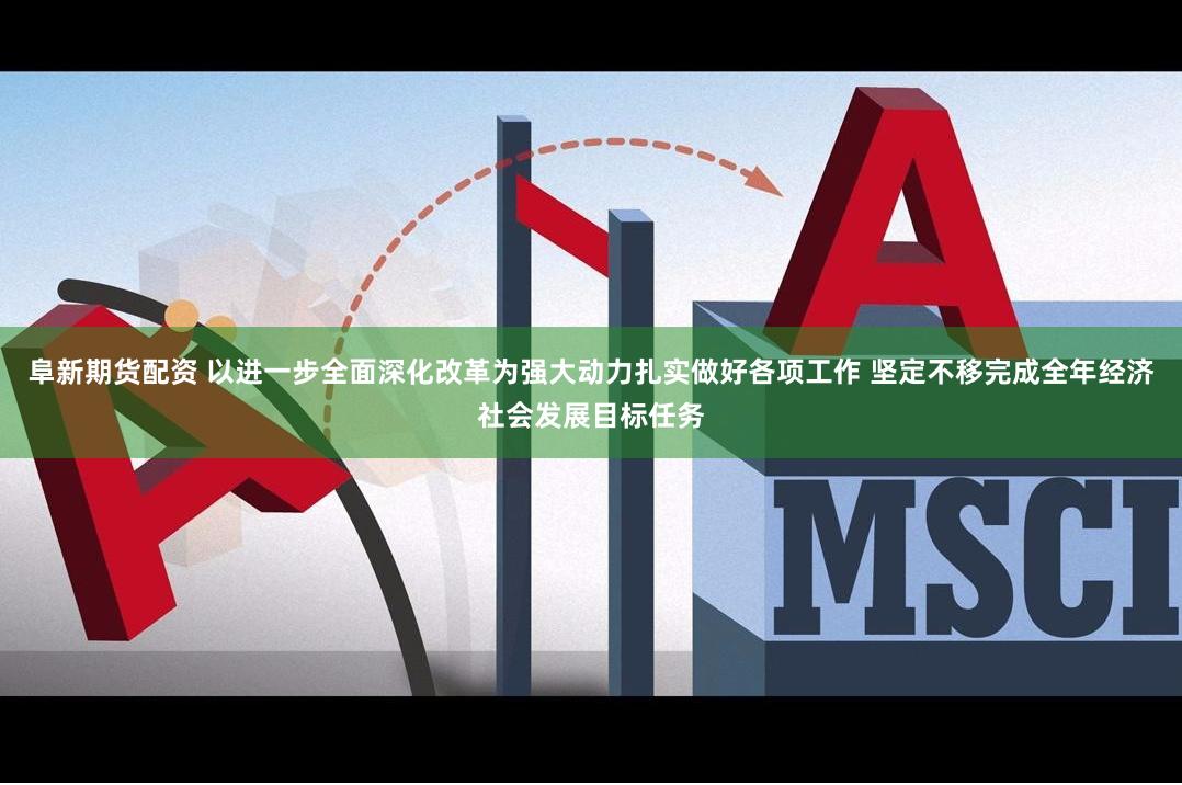 阜新期货配资 以进一步全面深化改革为强大动力扎实做好各项工作 坚定不移完成全年经济社会发展目标任务