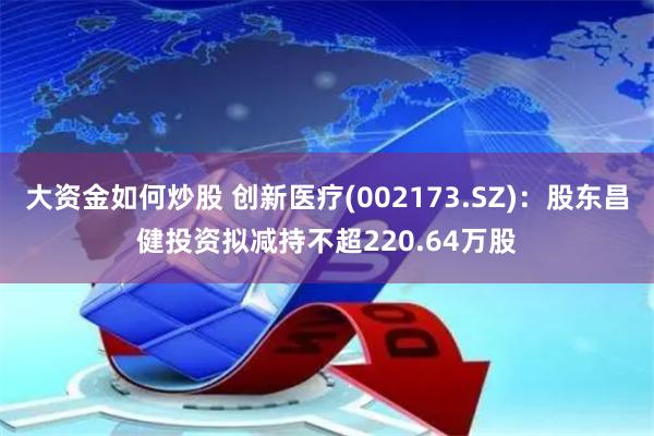大资金如何炒股 创新医疗(002173.SZ)：股东昌健投资拟减持不超220.64万股