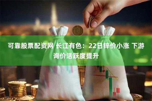 可靠股票配资网 长江有色：22日锌价小涨 下游询价活跃度提升