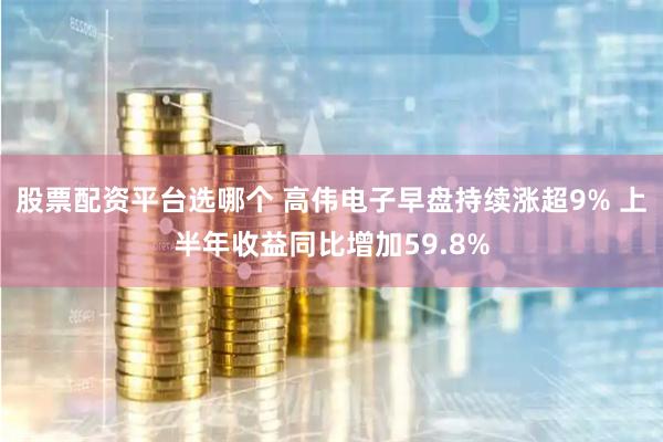 股票配资平台选哪个 高伟电子早盘持续涨超9% 上半年收益同比增加59.8%