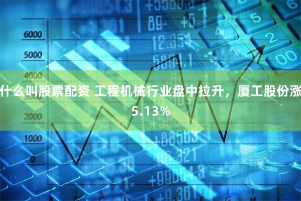 什么叫股票配资 工程机械行业盘中拉升，厦工股份涨5.13%