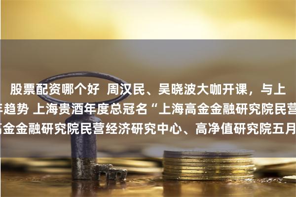 股票配资哪个好  周汉民、吴晓波大咖开课，与上海贵酒一起探寻2023年趋势 上海贵酒年度总冠名“上海高金金融研究院民营经济研究中心、高净值研究院五月大咖课程”