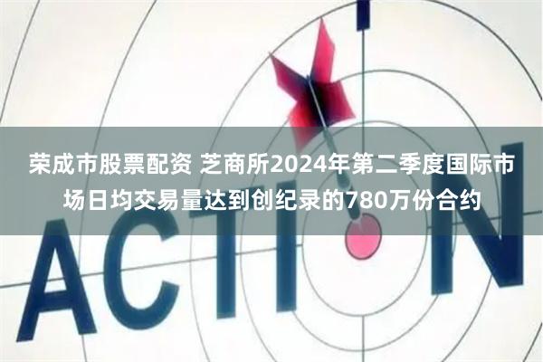 荣成市股票配资 芝商所2024年第二季度国际市场日均交易量达到创纪录的780万份合约