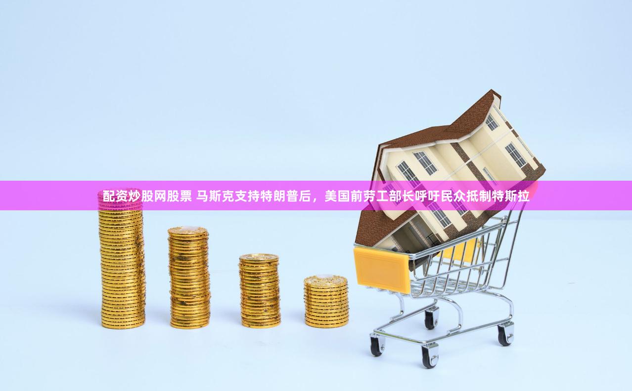 配资炒股网股票 马斯克支持特朗普后，美国前劳工部长呼吁民众抵制特斯拉