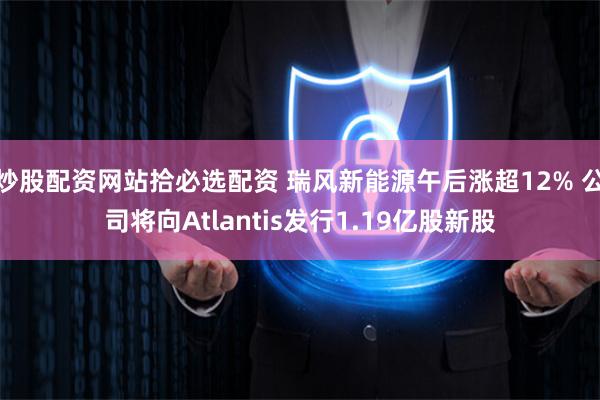 炒股配资网站拾必选配资 瑞风新能源午后涨超12% 公司将向Atlantis发行1.19亿股新股