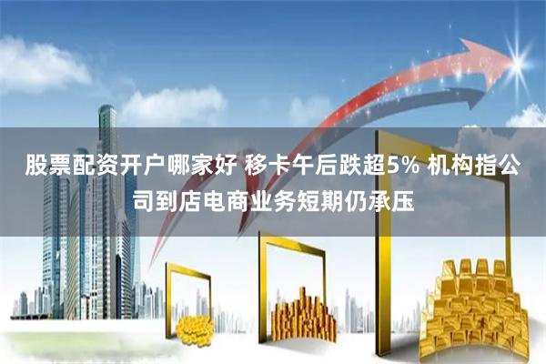 股票配资开户哪家好 移卡午后跌超5% 机构指公司到店电商业务短期仍承压