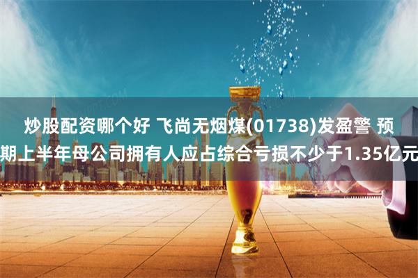 炒股配资哪个好 飞尚无烟煤(01738)发盈警 预期上半年母公司拥有人应占综合亏损不少于1.35亿元