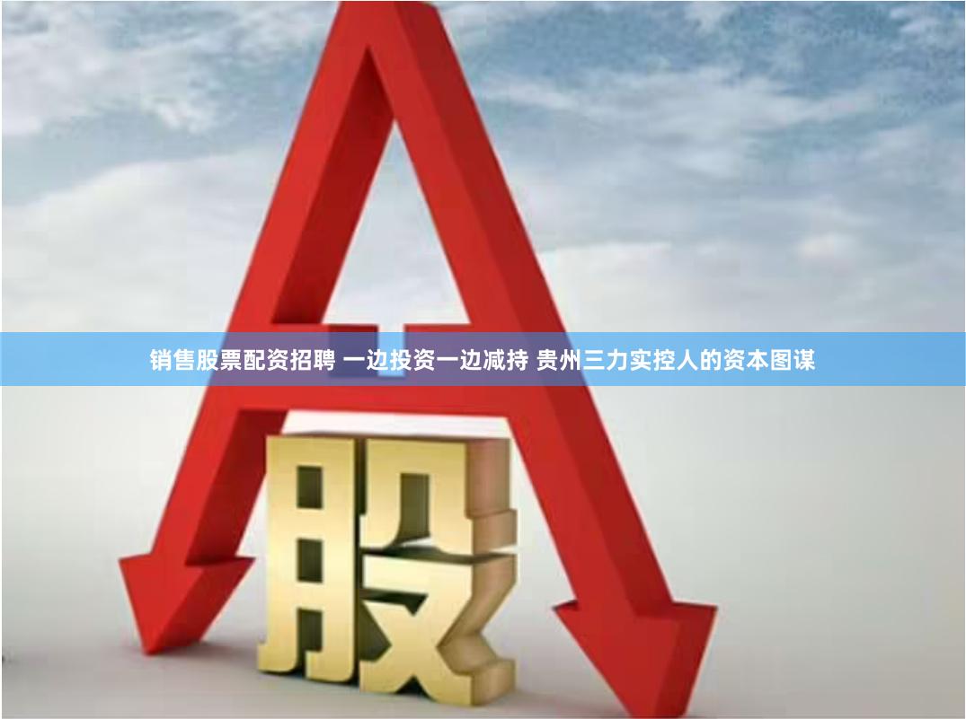 销售股票配资招聘 一边投资一边减持 贵州三力实控人的资本图谋