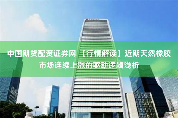 中国期货配资证券网 【行情解读】近期天然橡胶市场连续上涨的驱动逻辑浅析