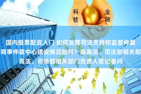 国内股票配资入门 如何发挥司法支持和监督仲裁的职能作用？国际商事仲裁中心建设情况如何？最高法、司法部相关部门负责人答记者问