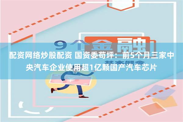 配资网络炒股配资 国资委苟坪：前5个月三家中央汽车企业使用超1亿颗国产汽车芯片