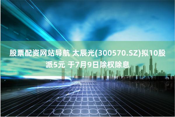 股票配资网站导航 太辰光(300570.SZ)拟10股派5元 于7月9日除权除息