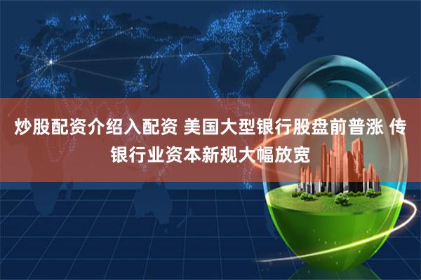 炒股配资介绍入配资 美国大型银行股盘前普涨 传银行业资本新规大幅放宽