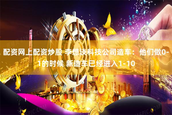配资网上配资炒股 李想谈科技公司造车：他们做0-1的时候 新造车已经进入1-10