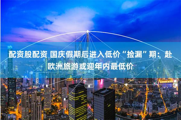 配资股配资 国庆假期后进入低价“捡漏”期：赴欧洲旅游或迎年内最低价