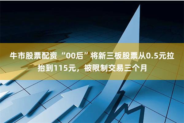 牛市股票配资 “00后”将新三板股票从0.5元拉抬到115元，被限制交易三个月
