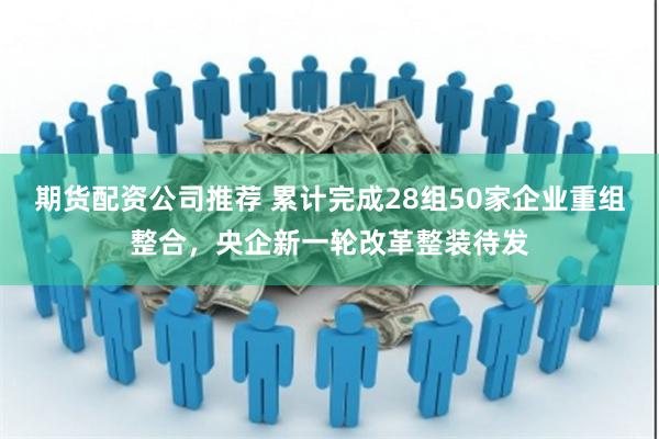 期货配资公司推荐 累计完成28组50家企业重组整合，央企新一轮改革整装待发