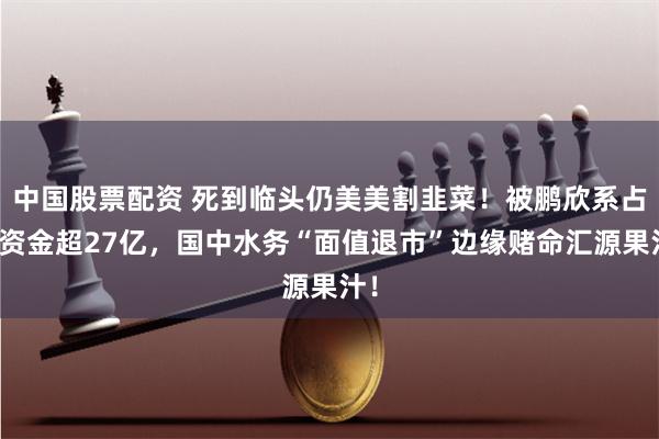 中国股票配资 死到临头仍美美割韭菜！被鹏欣系占用资金超27亿，国中水务“面值退市”边缘赌命汇源果汁！