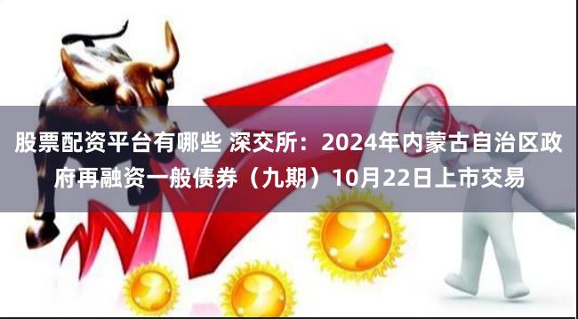 股票配资平台有哪些 深交所：2024年内蒙古自治区政府再融资一般债券（九期）10月22日上市交易