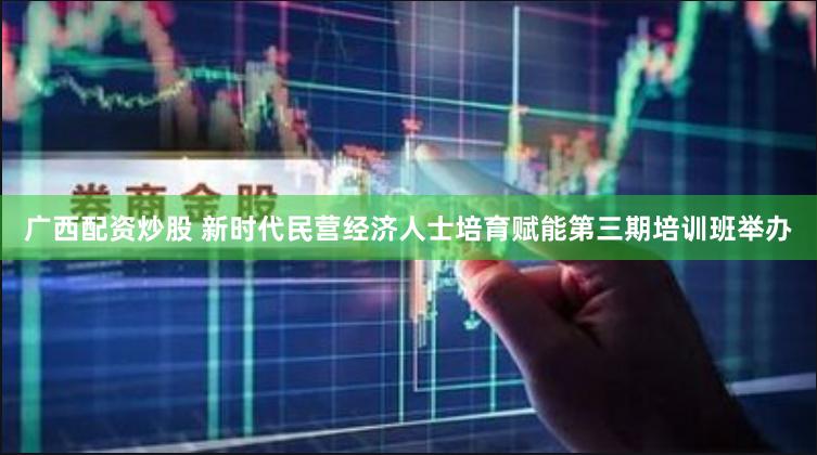 广西配资炒股 新时代民营经济人士培育赋能第三期培训班举办
